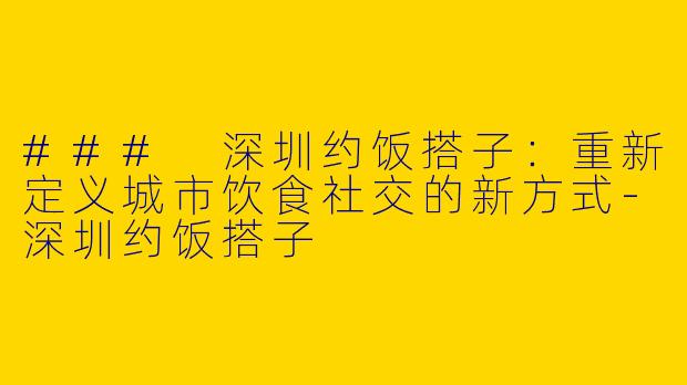 ### 深圳约饭搭子：重新定义城市饮食社交的新方式-深圳约饭搭子