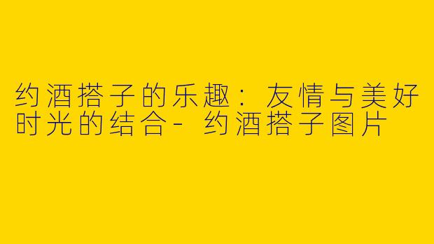 约酒搭子的乐趣：友情与美好时光的结合-约酒搭子图片