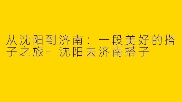 从沈阳到济南:一段美好的搭子之旅