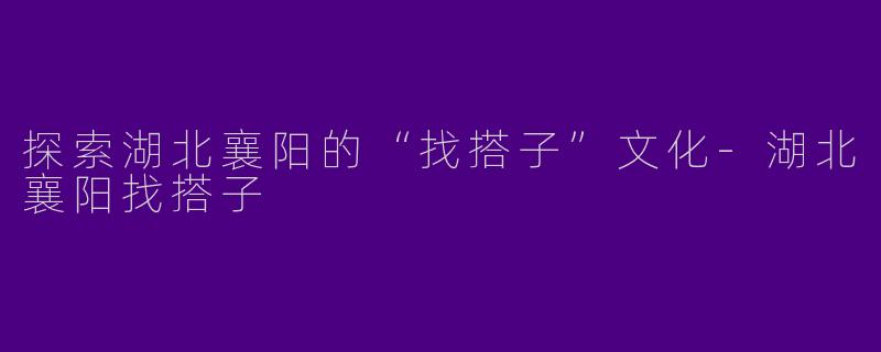探索湖北襄阳的“找搭子”文化-湖北襄阳找搭子