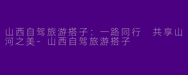 山西自驾旅游搭子：一路同行 共享山河之美-山西自驾旅游搭子