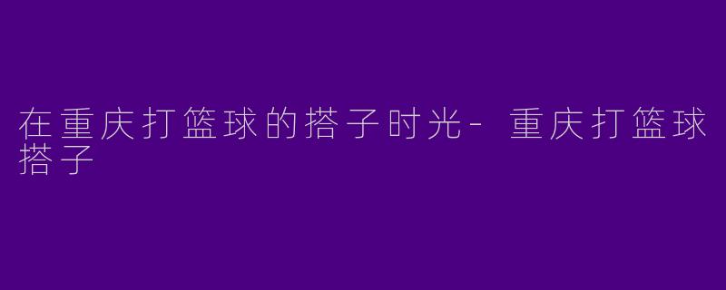 在重庆打篮球的搭子时光-重庆打篮球搭子