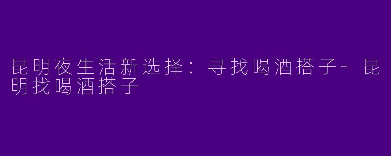 昆明夜生活新选择：寻找喝酒搭子