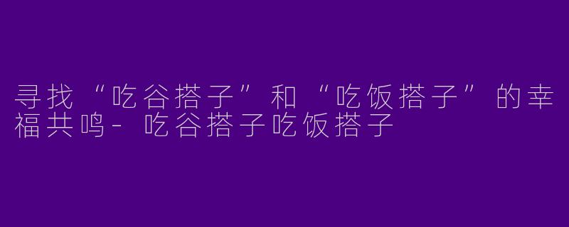 寻找“吃谷搭子”和“吃饭搭子”的幸福共鸣-吃谷搭子吃饭搭子