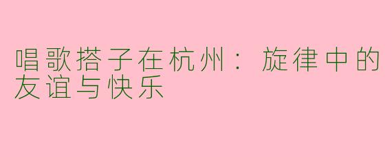 唱歌搭子在杭州：旋律中的友谊与快乐