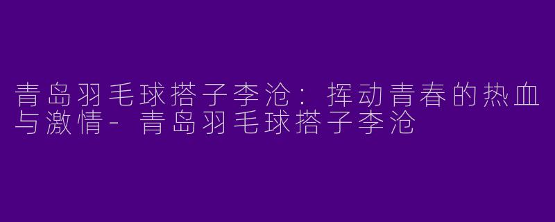 青岛羽毛球搭子李沧:挥动青春的热血与激情