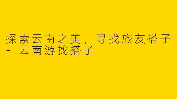 探索云南之美，寻找旅友搭子-云南游找搭子
