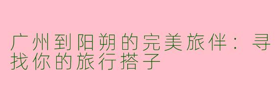 广州到阳朔的完美旅伴：寻找你的旅行搭子