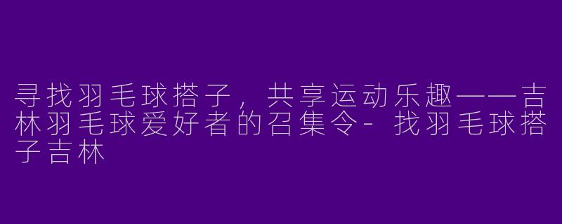 寻找羽毛球搭子，共享运动乐趣——吉林羽毛球爱好者的召集令-找羽毛球搭子吉林