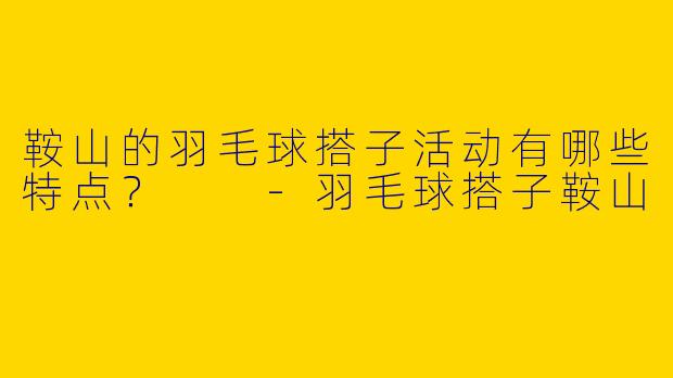 鞍山的羽毛球搭子活动有哪些特点？  
