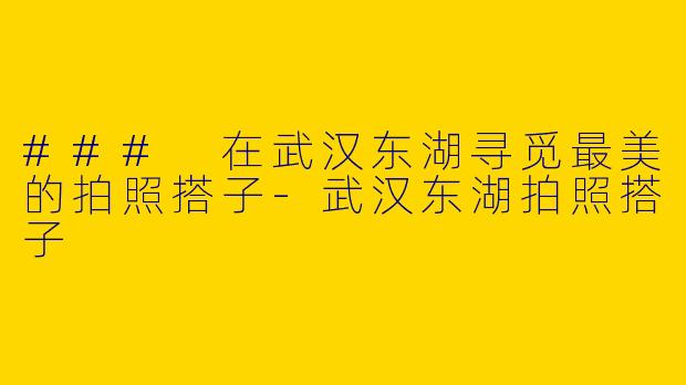 ### 在武汉东湖寻觅最美的拍照搭子-武汉东湖拍照搭子