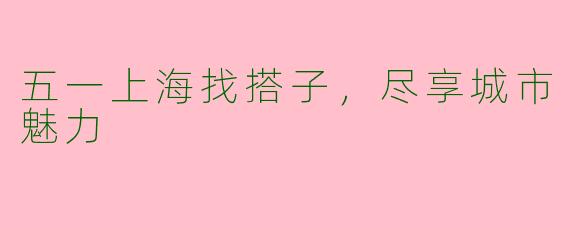 五一上海找搭子，尽享城市魅力