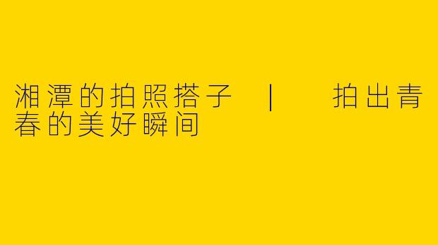 湘潭的拍照搭子 | 拍出青春的美好瞬间