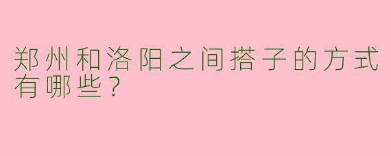 郑州和洛阳之间搭子的方式有哪些？