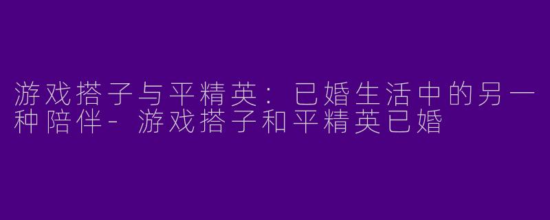 游戏搭子与平精英：已婚生活中的另一种陪伴-游戏搭子和平精英已婚