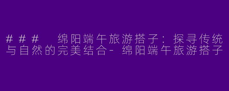 ### 绵阳端午旅游搭子：探寻传统与自然的完美结合-绵阳端午旅游搭子