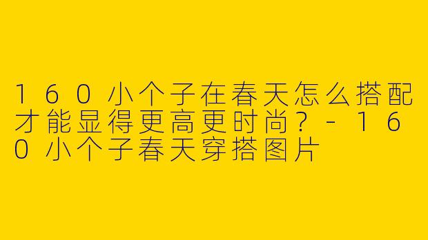 160小个子在春天怎么搭配才能显得更高更时尚?
