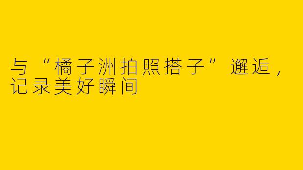 与“橘子洲拍照搭子”邂逅，记录美好瞬间