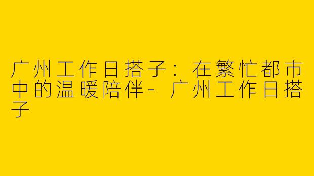 广州工作日搭子：在繁忙都市中的温暖陪伴-广州工作日搭子