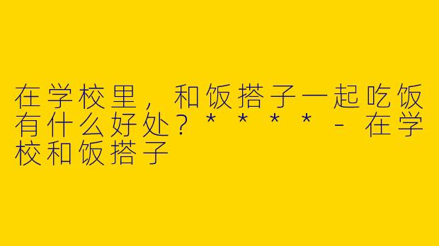 在学校里,和饭搭子一起吃饭有什么好处?****