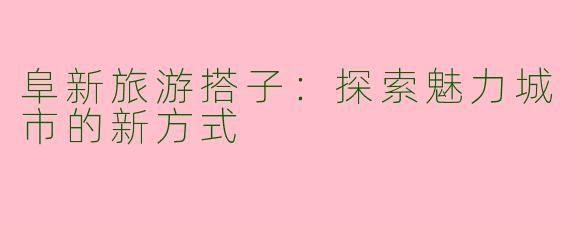 阜新旅游搭子:探索魅力城市的新方式