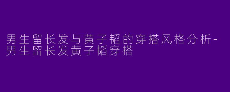 男生留长发与黄子韬的穿搭风格分析-男生留长发黄子韬穿搭