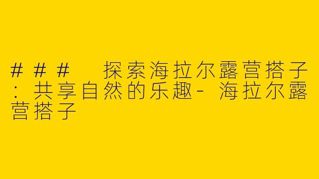 ### 探索海拉尔露营搭子：共享自然的乐趣-海拉尔露营搭子