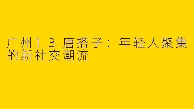 广州13唐搭子：年轻人聚集的新社交潮流