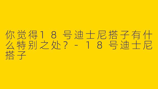 你觉得18号迪士尼搭子有什么特别之处？