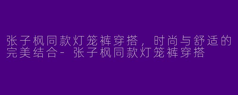 张子枫同款灯笼裤穿搭，时尚与舒适的完美结合-张子枫同款灯笼裤穿搭