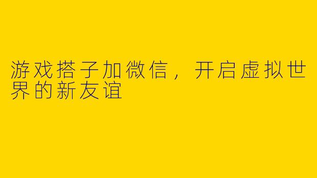 游戏搭子加微信，开启虚拟世界的新友谊