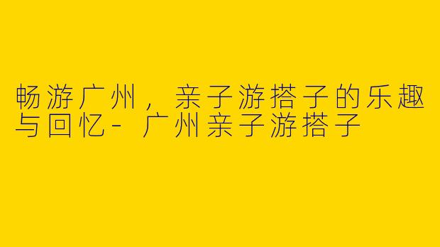 畅游广州,亲子游搭子的乐趣与回忆