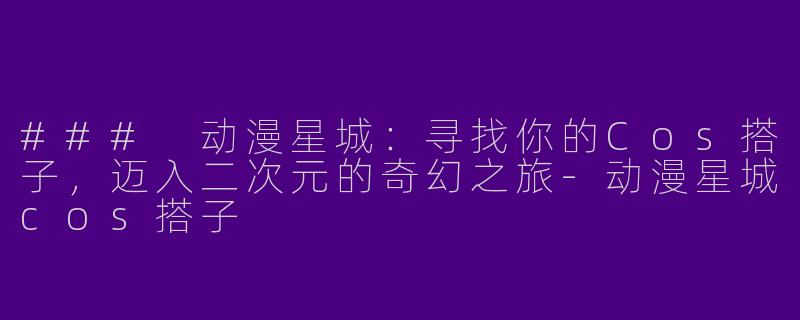 ### 动漫星城：寻找你的Cos搭子，迈入二次元的奇幻之旅-动漫星城cos搭子