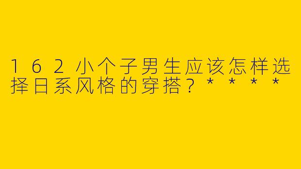 162小个子男生应该怎样选择日系风格的穿搭?****