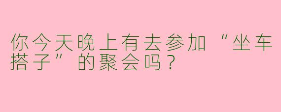 你今天晚上有去参加“坐车搭子”的聚会吗?