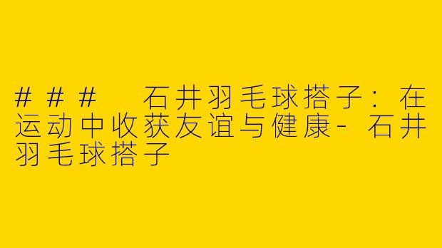 ### 石井羽毛球搭子：在运动中收获友谊与健康-石井羽毛球搭子