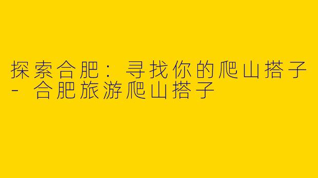 探索合肥：寻找你的爬山搭子-合肥旅游爬山搭子