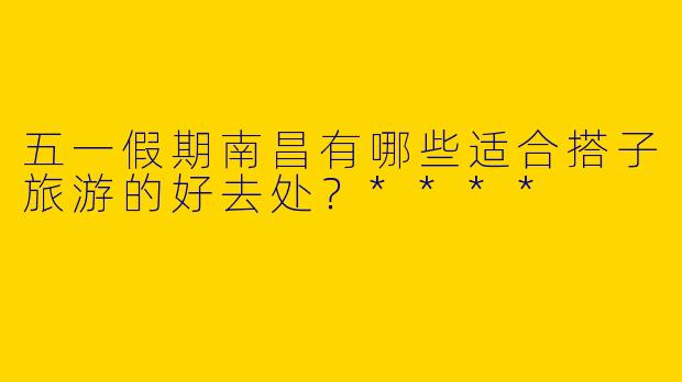 五一假期南昌有哪些适合搭子旅游的好去处?****