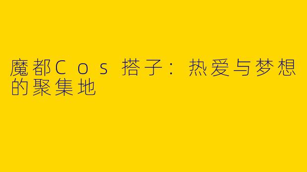 魔都Cos搭子：热爱与梦想的聚集地