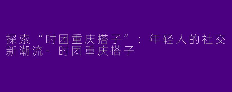 探索“时团重庆搭子”：年轻人的社交新潮流-时团重庆搭子