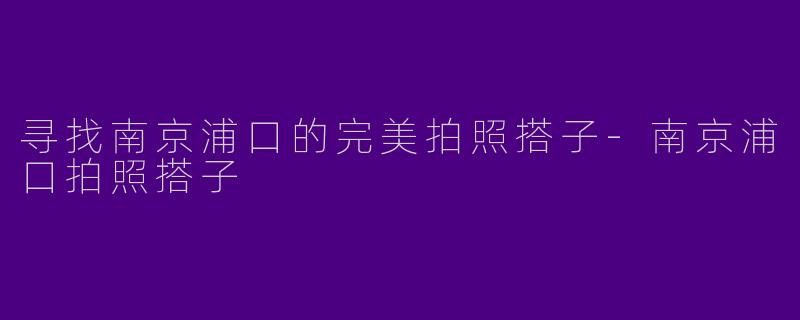寻找南京浦口的完美拍照搭子-南京浦口拍照搭子