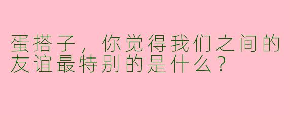 蛋搭子，你觉得我们之间的友谊最特别的是什么？
