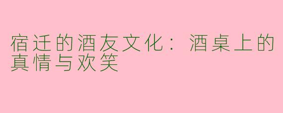 宿迁的酒友文化：酒桌上的真情与欢笑