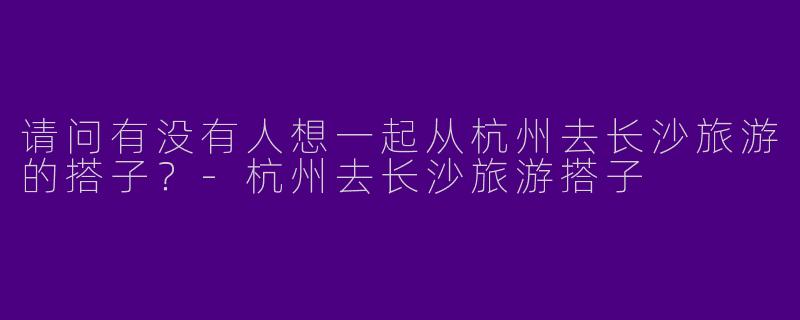 请问有没有人想一起从杭州去长沙旅游的搭子？