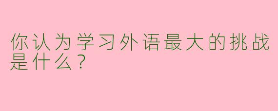 你认为学习外语最大的挑战是什么?