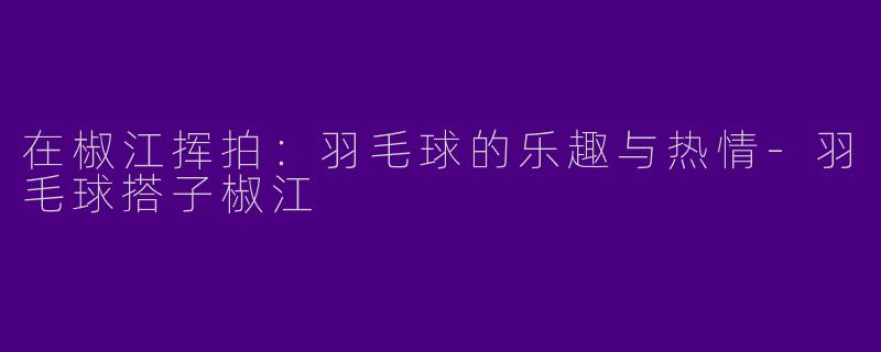 在椒江挥拍：羽毛球的乐趣与热情-羽毛球搭子椒江