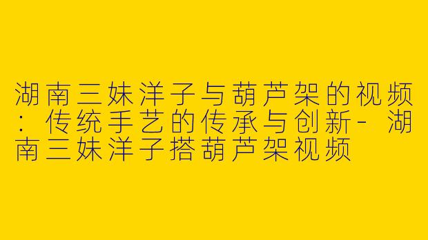 湖南三妹洋子与葫芦架的视频:传统手艺的传承与创新