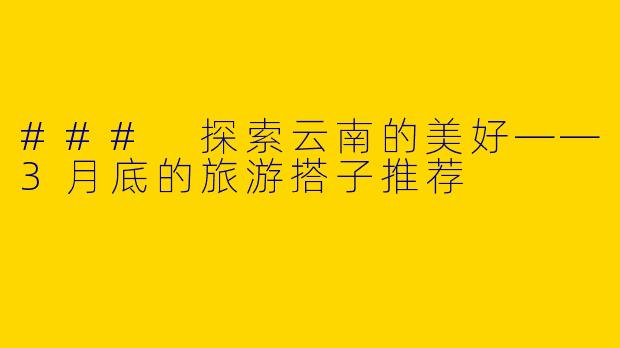 ### 探索云南的美好——3月底的旅游搭子推荐