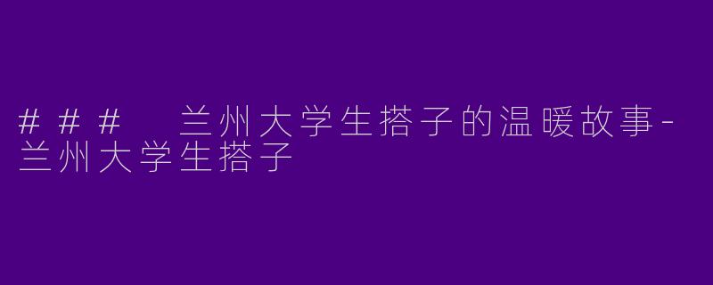 ### 兰州大学生搭子的温暖故事-兰州大学生搭子