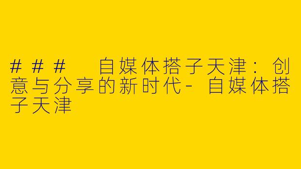 ### 自媒体搭子天津：创意与分享的新时代-自媒体搭子天津
